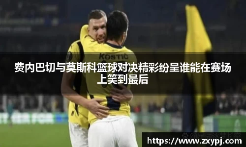 费内巴切与莫斯科篮球对决精彩纷呈谁能在赛场上笑到最后